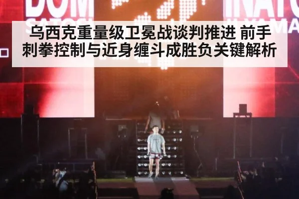 乌西克重量级卫冕战谈判推进 前手刺拳控制与近身缠斗成胜负关键解析